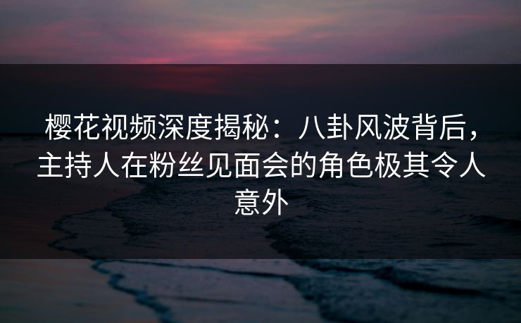 樱花视频深度揭秘:八卦风波背后,主持人在粉丝见面会的角色极其令人意外 樱花视频深度揭秘:八卦风波背后,主持人在粉丝见面会的角色极其令人意外