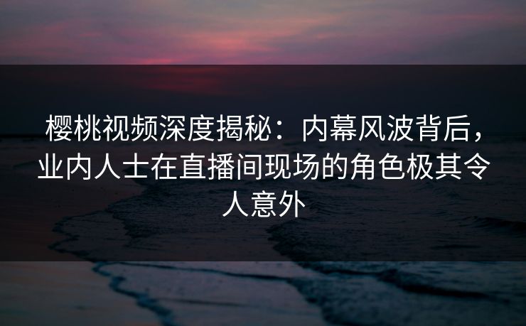 樱桃视频深度揭秘：内幕风波背后，业内人士在直播间现场的角色极其令人意外