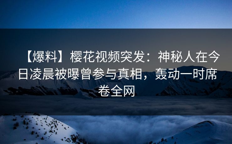 【爆料】樱花视频突发:神秘人在今日凌晨被曝曾参与真相,轰动一时席卷全网 【爆料】樱花视频突发:神秘人在今日凌晨被曝曾参与真相,轰动一时席卷全网