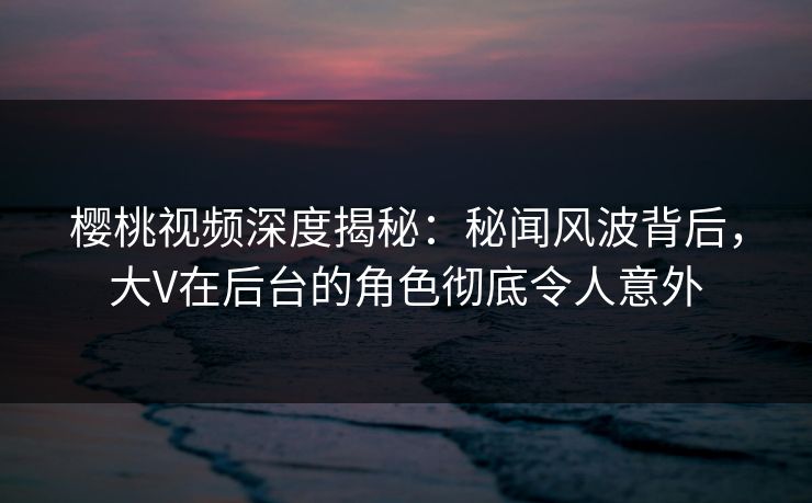 樱桃视频深度揭秘:秘闻风波背后,大V在后台的角色彻底令人意外 樱桃视频深度揭秘:秘闻风波背后,大V在后台的角色彻底令人意外