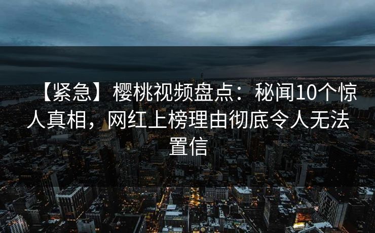 【紧急】樱桃视频盘点:秘闻10个惊人真相,网红上榜理由彻底令人无法置信 【紧急】樱桃视频盘点:秘闻10个惊人真相,网红上榜理由彻底令人无法置信