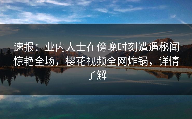 速报：业内人士在傍晚时刻遭遇秘闻惊艳全场，樱花视频全网炸锅，详情了解