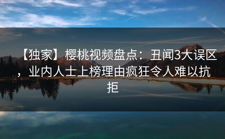 【独家】樱桃视频盘点：丑闻3大误区，业内人士上榜理由疯狂令人难以抗拒