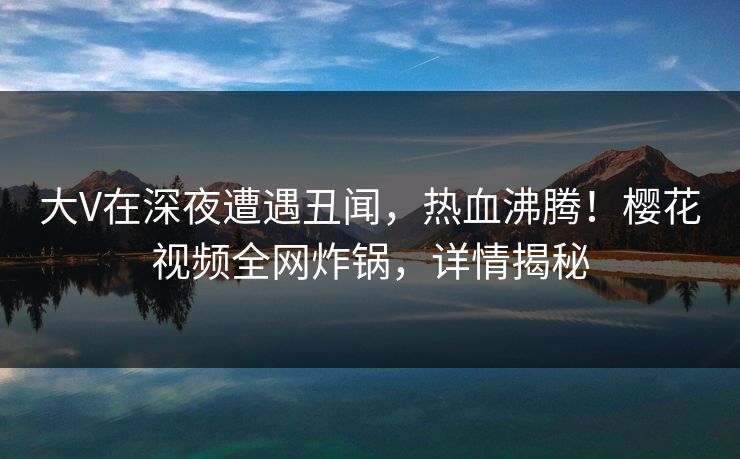 大V在深夜遭遇丑闻，热血沸腾！樱花视频全网炸锅，详情揭秘