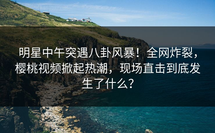 明星中午突遇八卦风暴!全网炸裂,樱桃视频掀起热潮,现场直击到底发生了什么? 明星中午突遇八卦风暴!全网炸裂,樱桃视频掀起热潮,现场直击到底发生了什么?