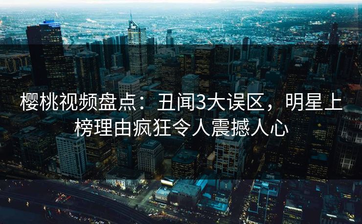樱桃视频盘点：丑闻3大误区，明星上榜理由疯狂令人震撼人心