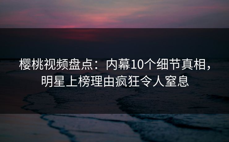 樱桃视频盘点：内幕10个细节真相，明星上榜理由疯狂令人窒息