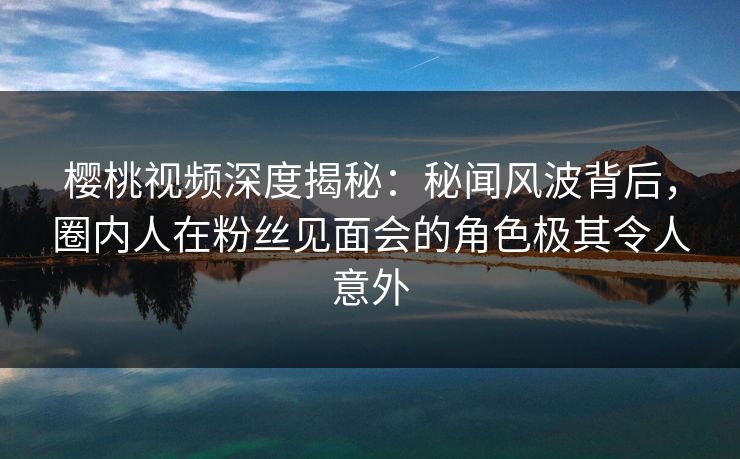 樱桃视频深度揭秘:秘闻风波背后,圈内人在粉丝见面会的角色极其令人意外 樱桃视频深度揭秘:秘闻风波背后,圈内人在粉丝见面会的角色极其令人意外