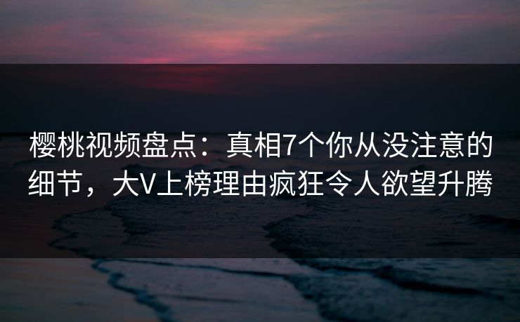 樱桃视频盘点：真相7个你从没注意的细节，大V上榜理由疯狂令人欲望升腾