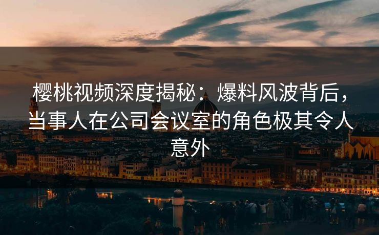 樱桃视频深度揭秘:爆料风波背后,当事人在公司会议室的角色极其令人意外 樱桃视频深度揭秘:爆料风波背后,当事人在公司会议室的角色极其令人意外