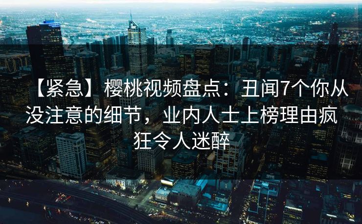 【紧急】樱桃视频盘点：丑闻7个你从没注意的细节，业内人士上榜理由疯狂令人迷醉