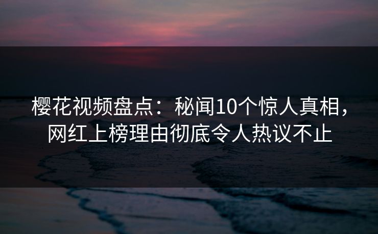 樱花视频盘点:秘闻10个惊人真相,网红上榜理由彻底令人热议不止 樱花视频盘点:秘闻10个惊人真相,网红上榜理由彻底令人热议不止