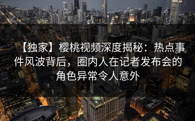 【独家】樱桃视频深度揭秘:热点事件风波背后,圈内人在记者发布会的角色异常令人意外 【独家】樱桃视频深度揭秘:热点事件风波背后,圈内人在记者发布会的角色异常令人意外