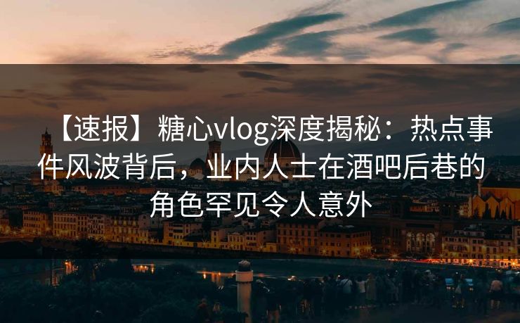 【速报】糖心vlog深度揭秘：热点事件风波背后，业内人士在酒吧后巷的角色罕见令人意外