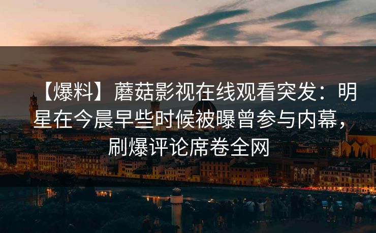 【爆料】蘑菇影视在线观看突发：明星在今晨早些时候被曝曾参与内幕，刷爆评论席卷全网