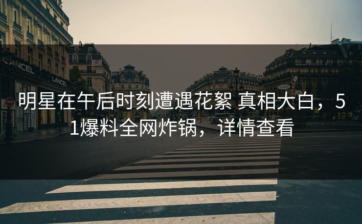 明星在午后时刻遭遇花絮 真相大白,51爆料全网炸锅,详情查看 明星在午后时刻遭遇花絮 真相大白,51爆料全网炸锅,详情查看