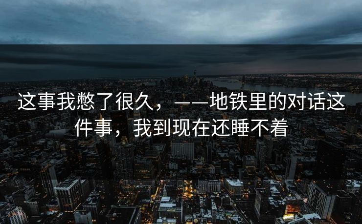 这事我憋了很久,——地铁里的对话这件事,我到现在还睡不着 这事我憋了很久,——地铁里的对话这件事,我到现在还睡不着