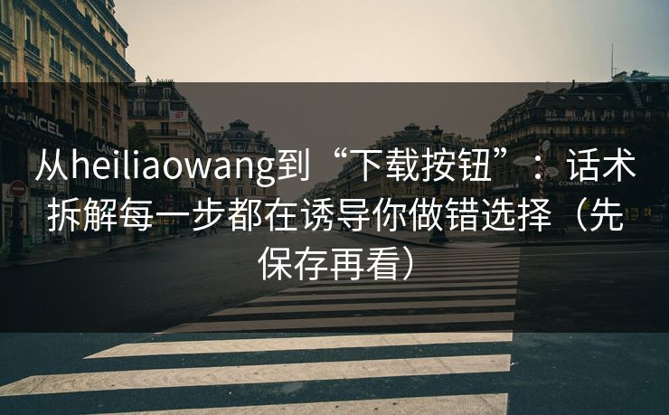 从heiliaowang到“下载按钮”:话术拆解每一步都在诱导你做错选择(先保存再看) 从heiliaowang到“下载按钮”:话术拆解每一步都在诱导你做错选择(先保存再看)