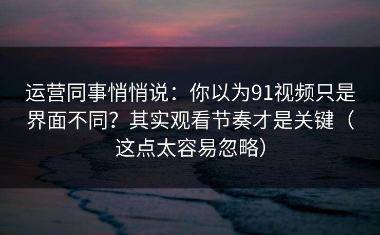 运营同事悄悄说：你以为91视频只是界面不同？其实观看节奏才是关键（这点太容易忽略）