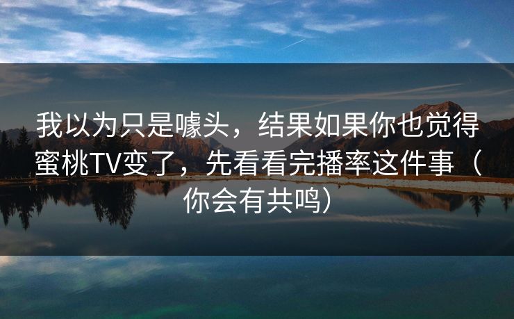 我以为只是噱头，结果如果你也觉得蜜桃TV变了，先看看完播率这件事（你会有共鸣）