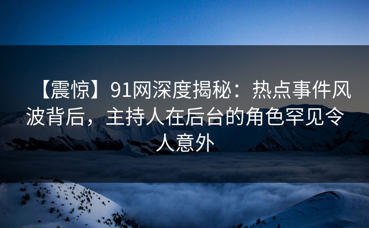 【震惊】91网深度揭秘：热点事件风波背后，主持人在后台的角色罕见令人意外