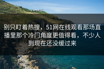 别只盯着热搜，51网在线观看那场直播里那个冷门角度更值得看，不少人到现在还没缓过来