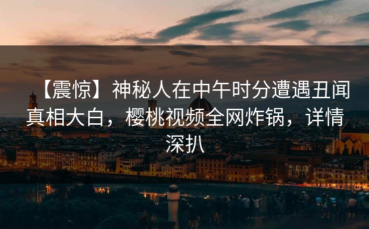【震惊】神秘人在中午时分遭遇丑闻真相大白,樱桃视频全网炸锅,详情深扒 【震惊】神秘人在中午时分遭遇丑闻真相大白,樱桃视频全网炸锅,详情深扒