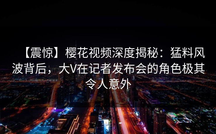 【震惊】樱花视频深度揭秘:猛料风波背后,大V在记者发布会的角色极其令人意外 【震惊】樱花视频深度揭秘:猛料风波背后,大V在记者发布会的角色极其令人意外