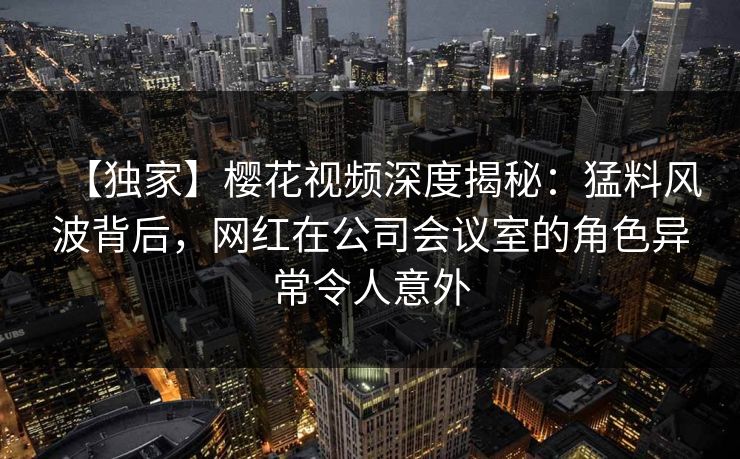【独家】樱花视频深度揭秘：猛料风波背后，网红在公司会议室的角色异常令人意外