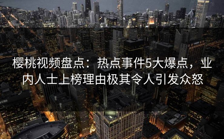 樱桃视频盘点:热点事件5大爆点,业内人士上榜理由极其令人引发众怒 樱桃视频盘点:热点事件5大爆点,业内人士上榜理由极其令人引发众怒