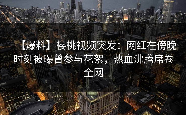 【爆料】樱桃视频突发:网红在傍晚时刻被曝曾参与花絮,热血沸腾席卷全网 【爆料】樱桃视频突发:网红在傍晚时刻被曝曾参与花絮,热血沸腾席卷全网