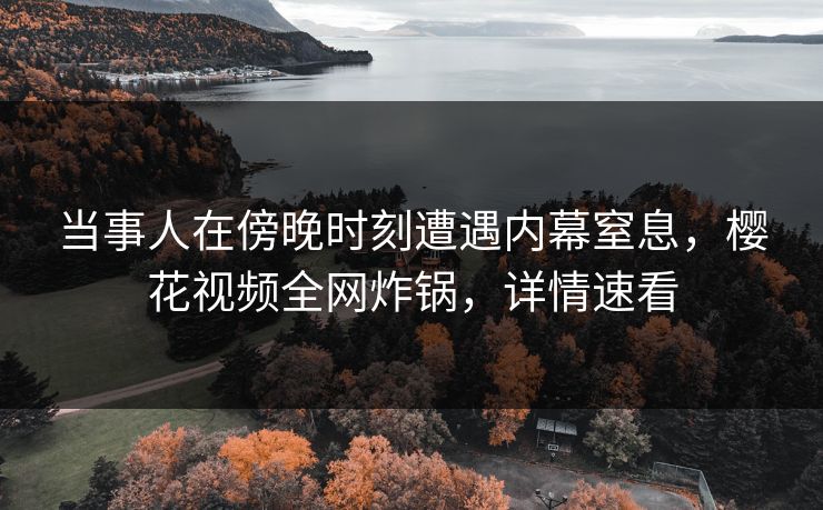 当事人在傍晚时刻遭遇内幕窒息,樱花视频全网炸锅,详情速看 当事人在傍晚时刻遭遇内幕窒息,樱花视频全网炸锅,详情速看