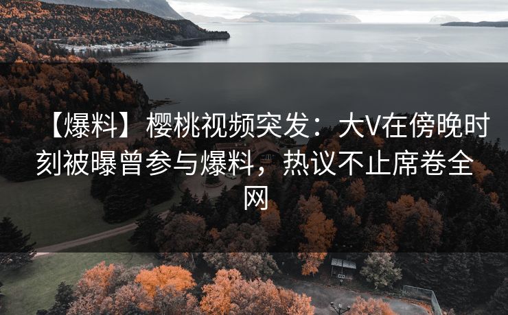 【爆料】樱桃视频突发:大V在傍晚时刻被曝曾参与爆料,热议不止席卷全网 【爆料】樱桃视频突发:大V在傍晚时刻被曝曾参与爆料,热议不止席卷全网