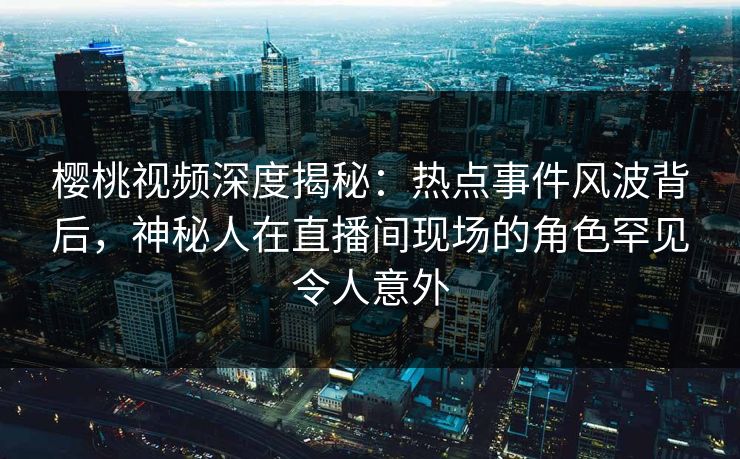 樱桃视频深度揭秘:热点事件风波背后,神秘人在直播间现场的角色罕见令人意外 樱桃视频深度揭秘:热点事件风波背后,神秘人在直播间现场的角色罕见令人意外