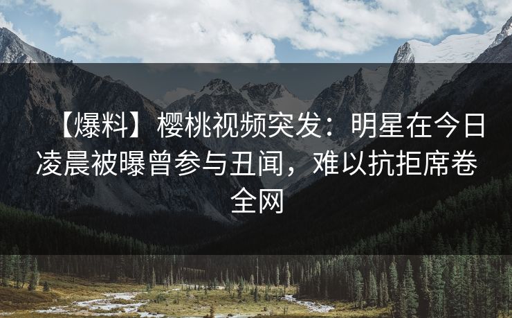 【爆料】樱桃视频突发:明星在今日凌晨被曝曾参与丑闻,难以抗拒席卷全网 【爆料】樱桃视频突发:明星在今日凌晨被曝曾参与丑闻,难以抗拒席卷全网