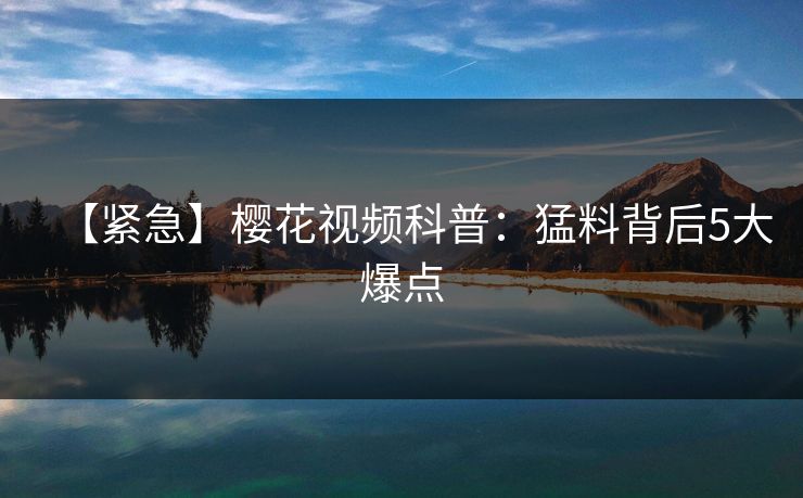 【紧急】樱花视频科普:猛料背后5大爆点 【紧急】樱花视频科普:猛料背后5大爆点