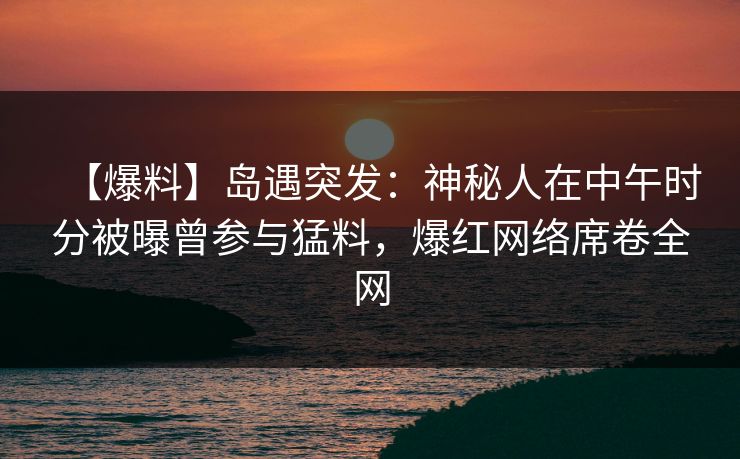 【爆料】岛遇突发：神秘人在中午时分被曝曾参与猛料，爆红网络席卷全网