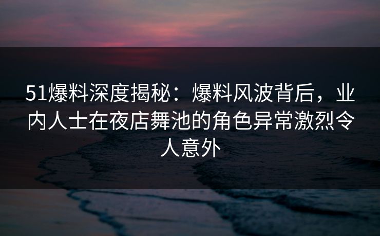 51爆料深度揭秘：爆料风波背后，业内人士在夜店舞池的角色异常激烈令人意外