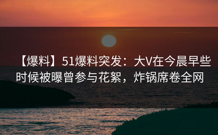 【爆料】51爆料突发：大V在今晨早些时候被曝曾参与花絮，炸锅席卷全网