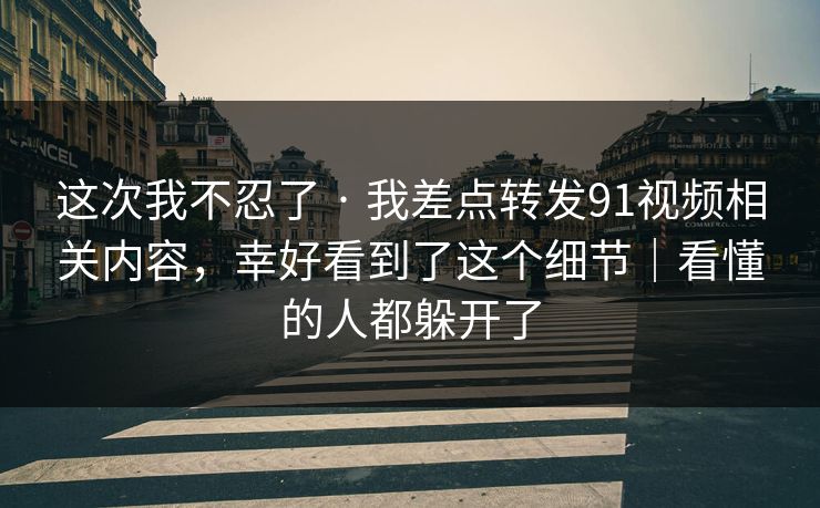 这次我不忍了 · 我差点转发91视频相关内容,幸好看到了这个细节|看懂的人都躲开了 这次我不忍了 · 我差点转发91视频相关内容,幸好看到了这个细节|看懂的人都躲开了