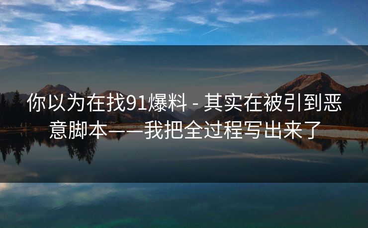 你以为在找91爆料 - 其实在被引到恶意脚本——我把全过程写出来了 你以为在找91爆料 - 其实在被引到恶意脚本——我把全过程写出来了