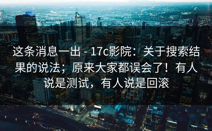 这条消息一出 - 17c影院:关于搜索结果的说法;原来大家都误会了!有人说是测试,有人说是回滚 这条消息一出 - 17c影院:关于搜索结果的说法;原来大家都误会了!有人说是测试,有人说是回滚