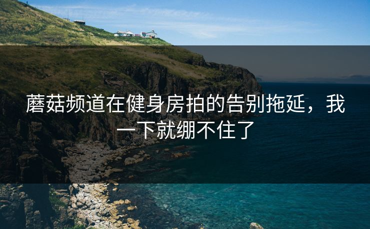 蘑菇频道在健身房拍的告别拖延，我一下就绷不住了